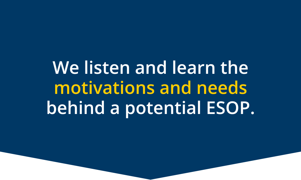 We listen and learn the motivations and needs behind a potential ESOP.